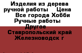 Изделия из дерева ручной работы  › Цена ­ 1 - Все города Хобби. Ручные работы » Другое   . Ставропольский край,Железноводск г.